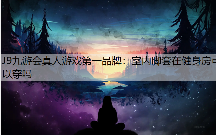J9九游会真人游戏第一品牌：室内脚套在健身房可以穿吗