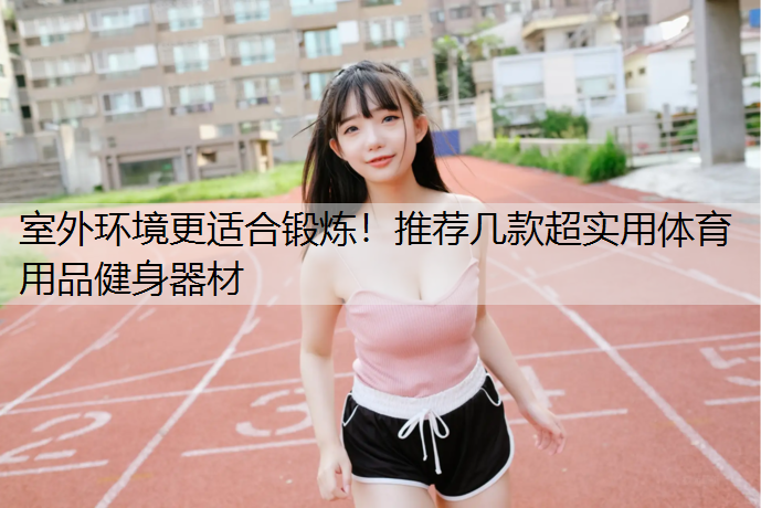 室外环境更适合锻炼！推荐几款超实用体育用品健身器材