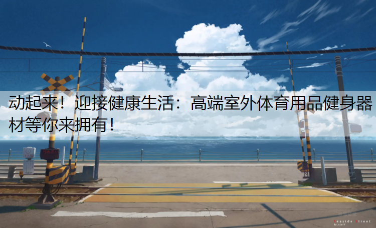 动起来！迎接健康生活：高端室外体育用品健身器材等你来拥有！