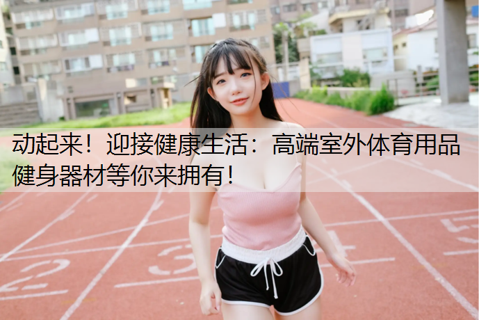 动起来！迎接健康生活：高端室外体育用品健身器材等你来拥有！